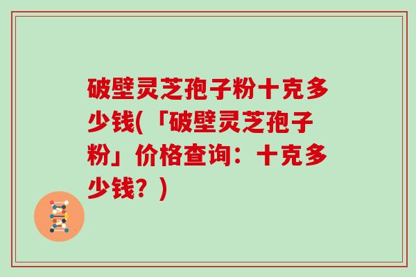 破壁灵芝孢子粉十克多少钱(「破壁灵芝孢子粉」价格查询：十克多少钱？)