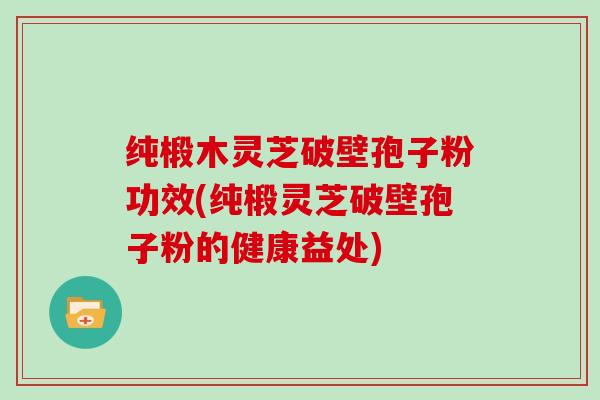 纯椴木灵芝破壁孢子粉功效(纯椴灵芝破壁孢子粉的健康益处)