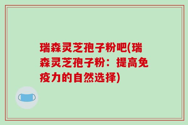 瑞森灵芝孢子粉吧(瑞森灵芝孢子粉：提高免疫力的自然选择)
