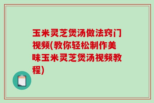 玉米灵芝煲汤做法窍门视频(教你轻松制作美味玉米灵芝煲汤视频教程)