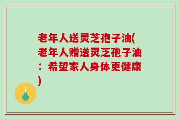 老年人送灵芝孢子油(老年人赠送灵芝孢子油：希望家人身体更健康)