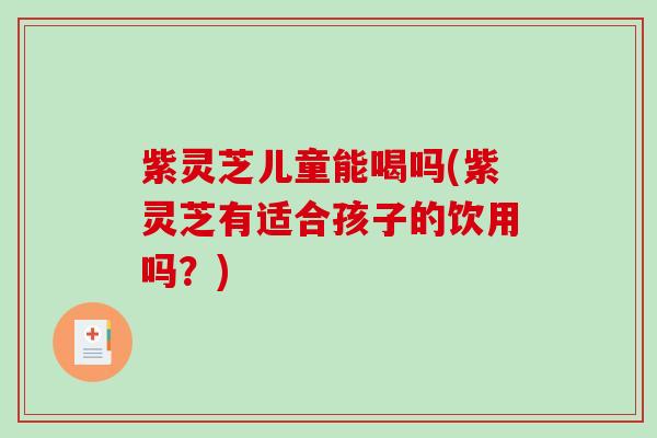 紫灵芝儿童能喝吗(紫灵芝有适合孩子的饮用吗？)