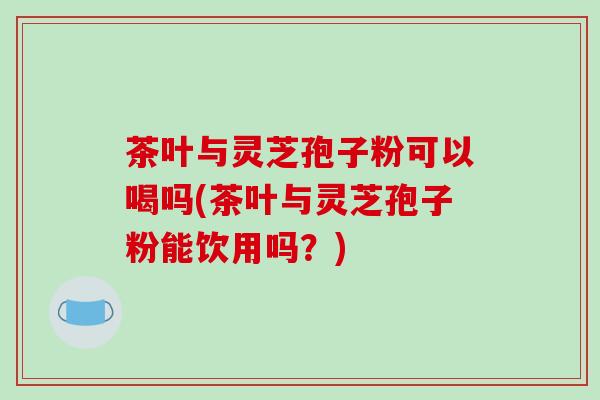 茶叶与灵芝孢子粉可以喝吗(茶叶与灵芝孢子粉能饮用吗？)