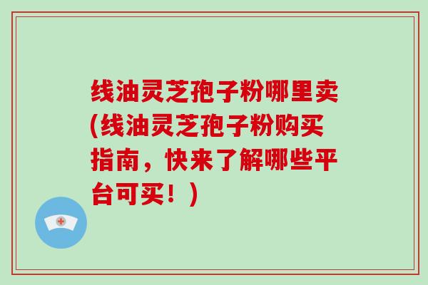 线油灵芝孢子粉哪里卖(线油灵芝孢子粉购买指南，快来了解哪些平台可买！)