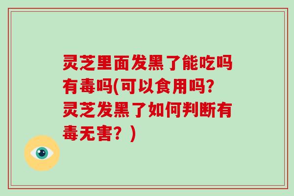 灵芝里面发黑了能吃吗有毒吗(可以食用吗？灵芝发黑了如何判断有毒无害？)