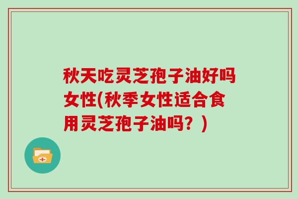 秋天吃灵芝孢子油好吗女性(秋季女性适合食用灵芝孢子油吗？)