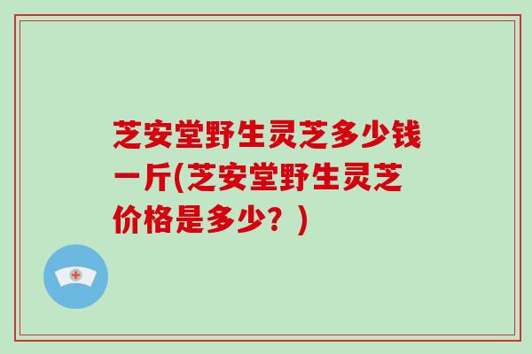 芝安堂野生灵芝多少钱一斤(芝安堂野生灵芝价格是多少？)