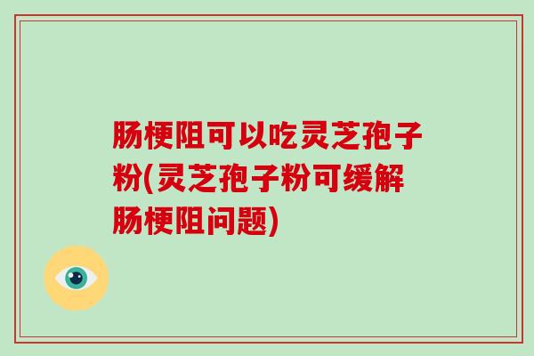肠梗阻可以吃灵芝孢子粉(灵芝孢子粉可缓解肠梗阻问题)