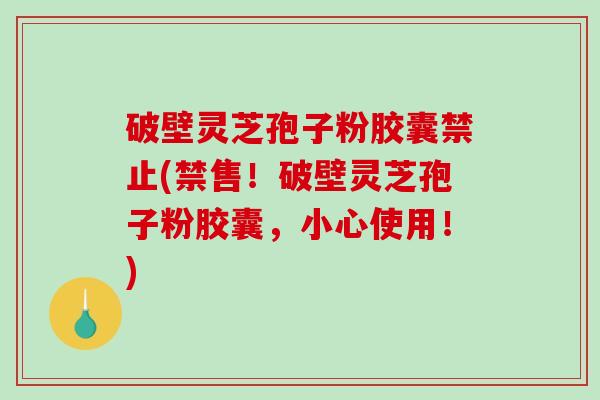 破壁灵芝孢子粉胶囊禁止(禁售！破壁灵芝孢子粉胶囊，小心使用！)
