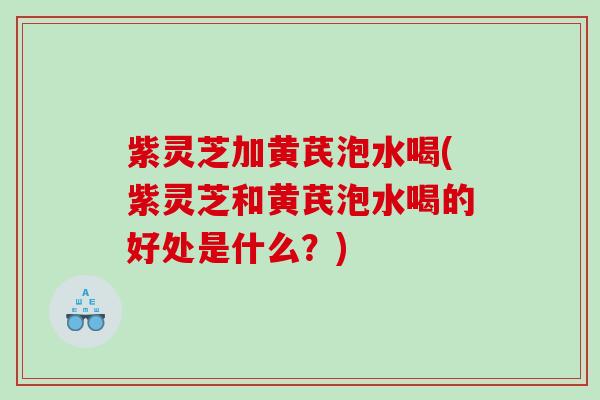 紫灵芝加黄芪泡水喝(紫灵芝和黄芪泡水喝的好处是什么？)