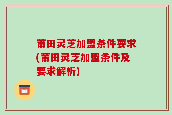 莆田灵芝加盟条件要求(莆田灵芝加盟条件及要求解析)