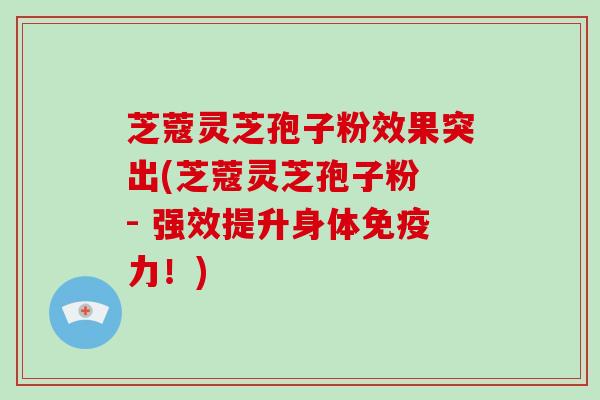 芝蔻灵芝孢子粉效果突出(芝蔻灵芝孢子粉 - 强效提升身体免疫力！)