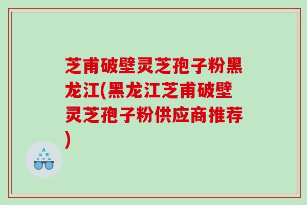 芝甫破壁灵芝孢子粉黑龙江(黑龙江芝甫破壁灵芝孢子粉供应商推荐)