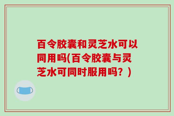 百令胶囊和灵芝水可以同用吗(百令胶囊与灵芝水可同时服用吗？)