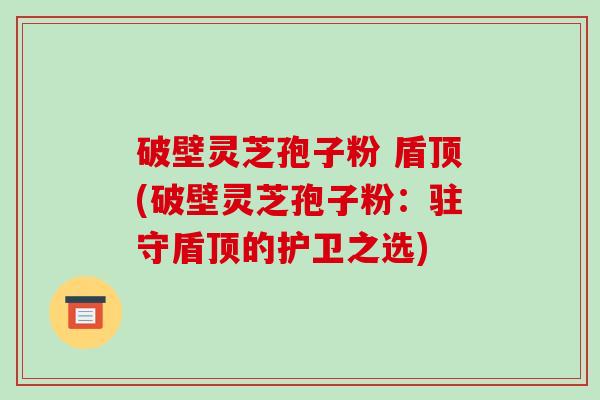 破壁灵芝孢子粉 盾顶(破壁灵芝孢子粉：驻守盾顶的护卫之选)