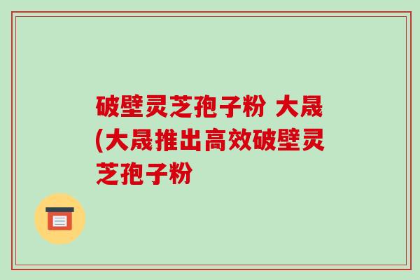 破壁灵芝孢子粉 大晟(大晟推出高效破壁灵芝孢子粉