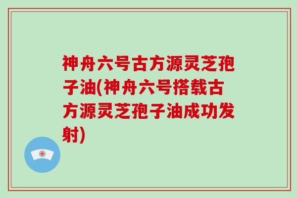 神舟六号古方源灵芝孢子油(神舟六号搭载古方源灵芝孢子油成功发射)