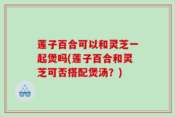 莲子百合可以和灵芝一起煲吗(莲子百合和灵芝可否搭配煲汤？)