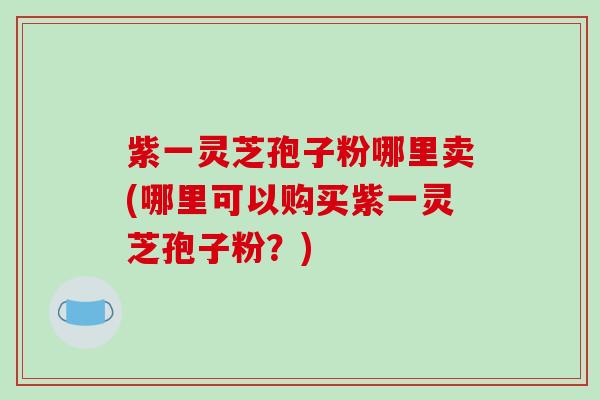 紫一灵芝孢子粉哪里卖(哪里可以购买紫一灵芝孢子粉？)