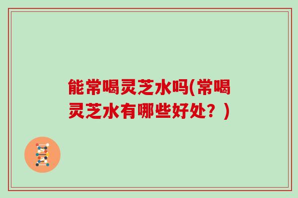 能常喝灵芝水吗(常喝灵芝水有哪些好处？)