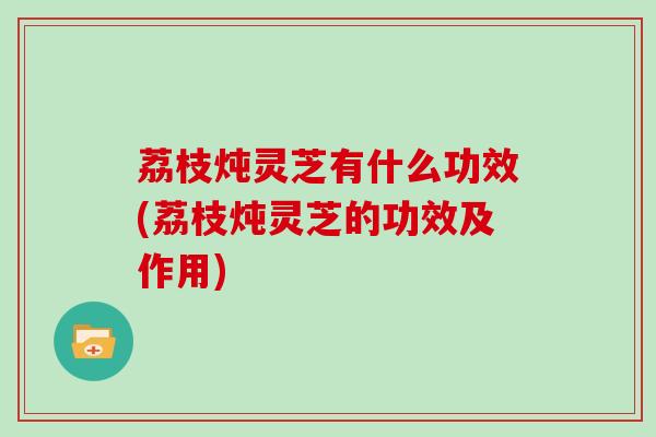 荔枝炖灵芝有什么功效(荔枝炖灵芝的功效及作用)