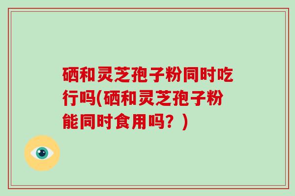 硒和灵芝孢子粉同时吃行吗(硒和灵芝孢子粉能同时食用吗？)