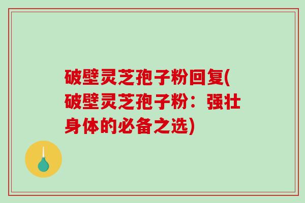 破壁灵芝孢子粉回复(破壁灵芝孢子粉：强壮身体的必备之选)