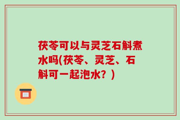 茯苓可以与灵芝石斛煮水吗(茯苓、灵芝、石斛可一起泡水？)