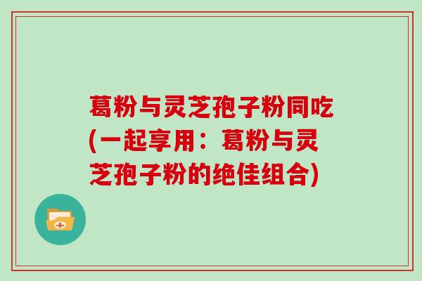 葛粉与灵芝孢子粉同吃(一起享用：葛粉与灵芝孢子粉的绝佳组合)