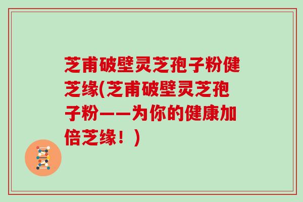 芝甫破壁灵芝孢子粉健芝缘(芝甫破壁灵芝孢子粉——为你的健康加倍芝缘！)
