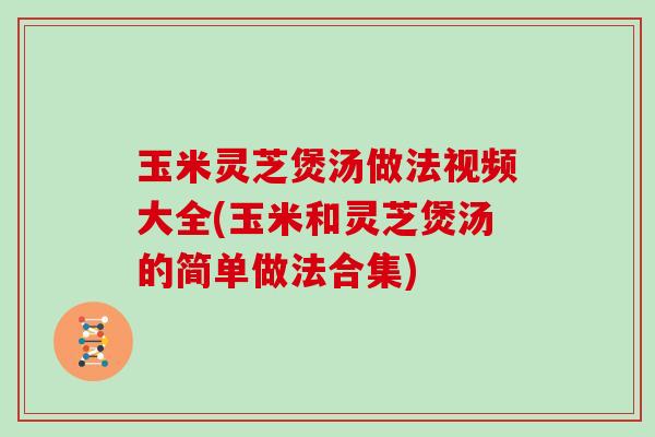 玉米灵芝煲汤做法视频大全(玉米和灵芝煲汤的简单做法合集)
