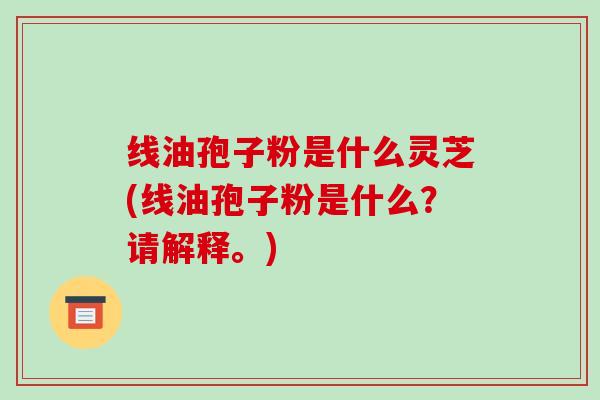线油孢子粉是什么灵芝(线油孢子粉是什么？请解释。)