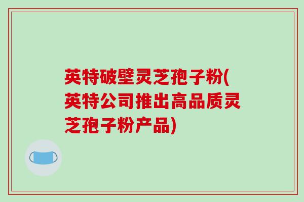 英特破壁灵芝孢子粉(英特公司推出高品质灵芝孢子粉产品)
