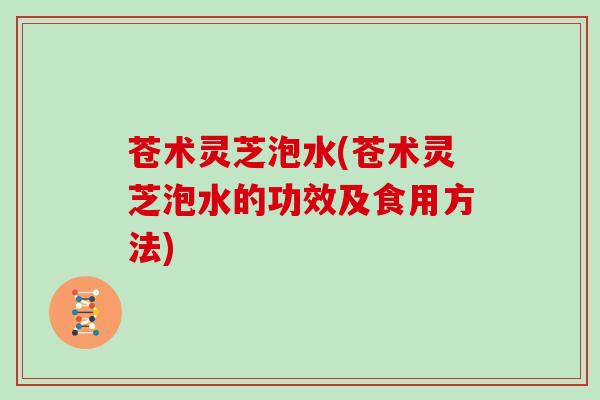 苍术灵芝泡水(苍术灵芝泡水的功效及食用方法)