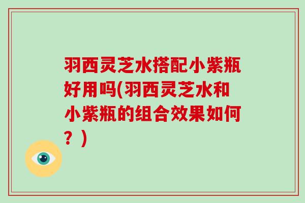 羽西灵芝水搭配小紫瓶好用吗(羽西灵芝水和小紫瓶的组合效果如何？)