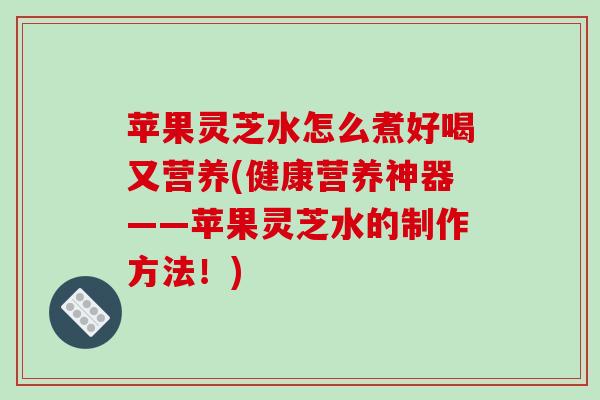 苹果灵芝水怎么煮好喝又营养(健康营养神器——苹果灵芝水的制作方法！)