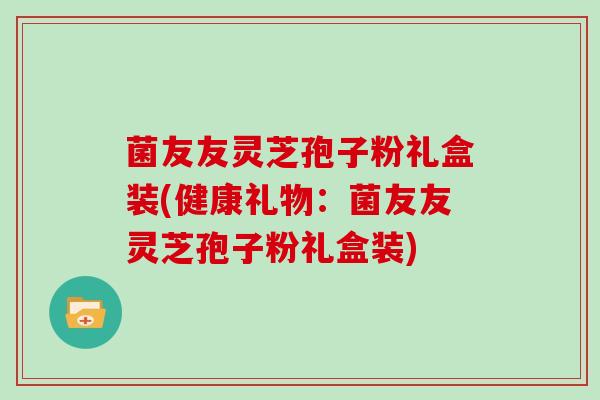 菌友友灵芝孢子粉礼盒装(健康礼物：菌友友灵芝孢子粉礼盒装)