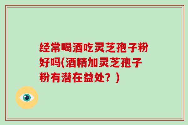 经常喝酒吃灵芝孢子粉好吗(酒精加灵芝孢子粉有潜在益处？)