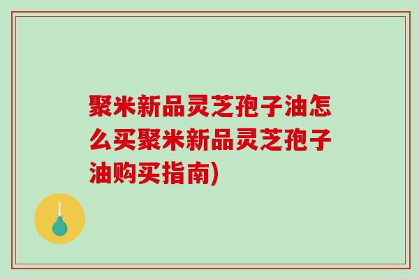 聚米新品灵芝孢子油怎么买聚米新品灵芝孢子油购买指南)