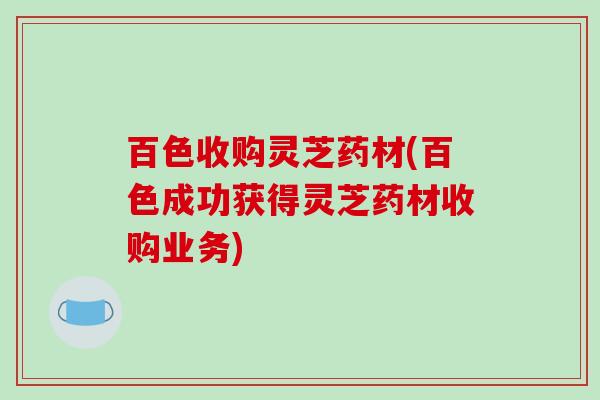 百色收购灵芝药材(百色成功获得灵芝药材收购业务)