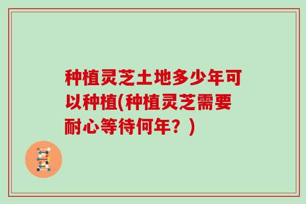 种植灵芝土地多少年可以种植(种植灵芝需要耐心等待何年？)
