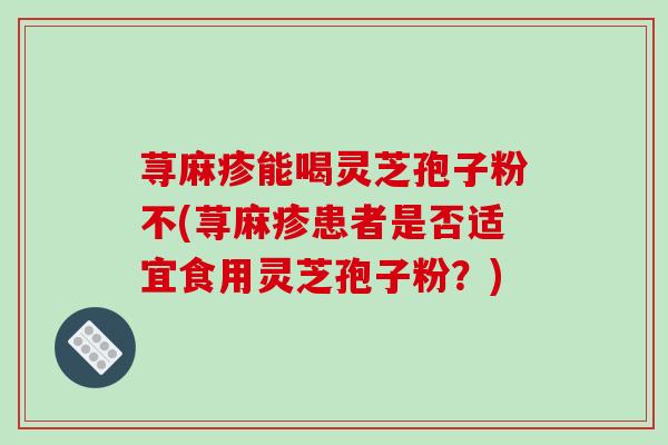 荨麻疹能喝灵芝孢子粉不(荨麻疹患者是否适宜食用灵芝孢子粉？)
