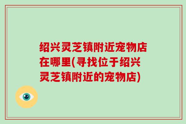 绍兴灵芝镇附近宠物店在哪里(寻找位于绍兴灵芝镇附近的宠物店)