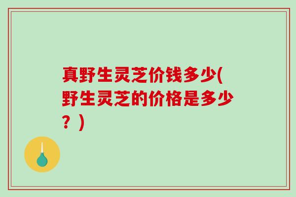真野生灵芝价钱多少(野生灵芝的价格是多少？)