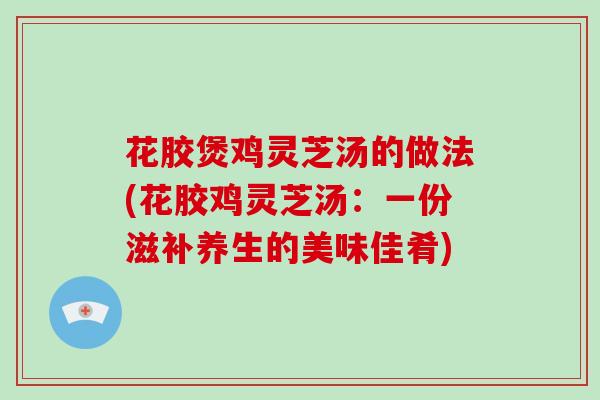 花胶煲鸡灵芝汤的做法(花胶鸡灵芝汤：一份滋补养生的美味佳肴)