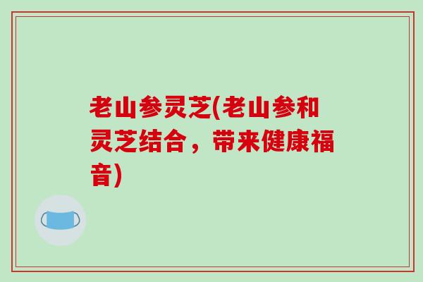 老山参灵芝(老山参和灵芝结合，带来健康福音)