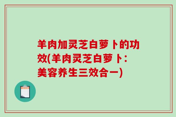 羊肉加灵芝白萝卜的功效(羊肉灵芝白萝卜：美容养生三效合一)