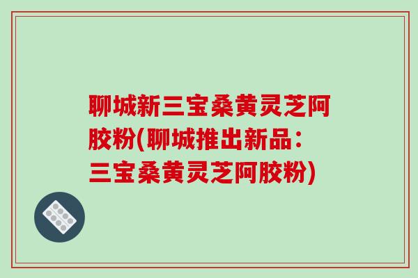 聊城新三宝桑黄灵芝阿胶粉(聊城推出新品：三宝桑黄灵芝阿胶粉)
