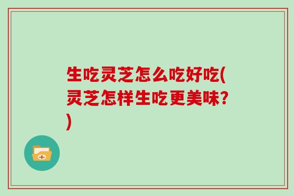生吃灵芝怎么吃好吃(灵芝怎样生吃更美味？)