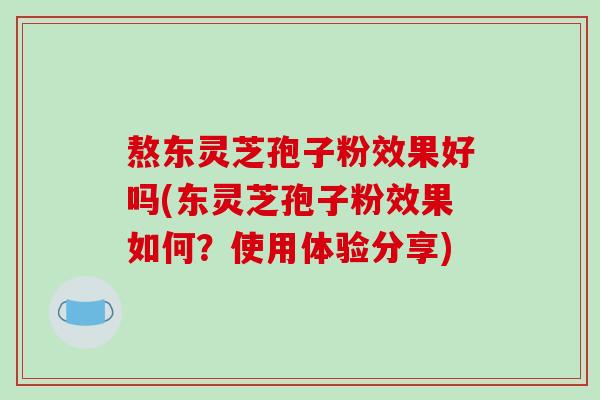 熬东灵芝孢子粉效果好吗(东灵芝孢子粉效果如何？使用体验分享)